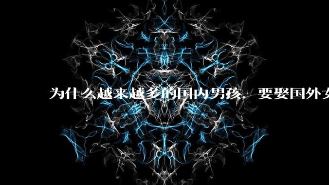 为什么越来越多的国内男孩，要娶国外女孩?